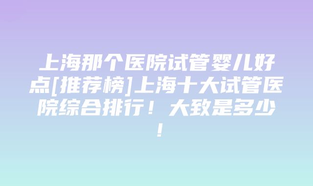 上海那个医院试管婴儿好点[推荐榜]上海十大试管医院综合排行！大致是多少！