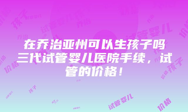 在乔治亚州可以生孩子吗三代试管婴儿医院手续，试管的价格！