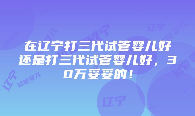 在辽宁打三代试管婴儿好还是打三代试管婴儿好，30万妥妥的！