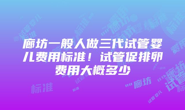 廊坊一般人做三代试管婴儿费用标准！试管促排卵费用大概多少