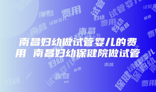 南昌妇幼做试管婴儿的费用 南昌妇幼保健院做试管