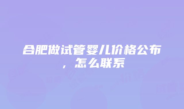 合肥做试管婴儿价格公布，怎么联系