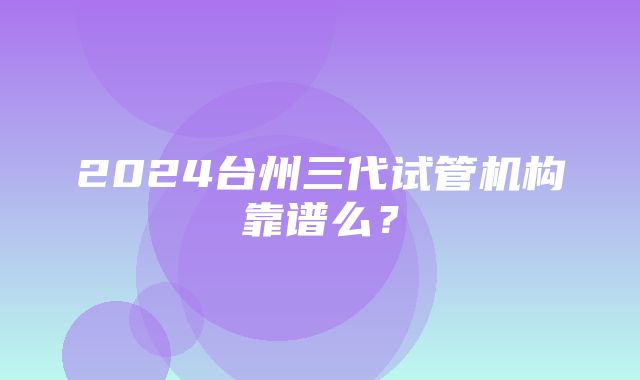 2024台州三代试管机构靠谱么？