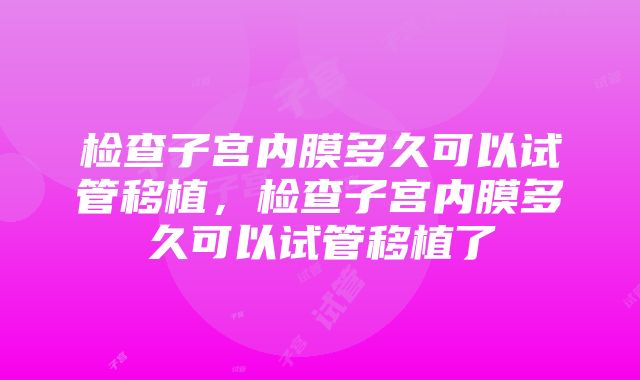 检查子宫内膜多久可以试管移植，检查子宫内膜多久可以试管移植了