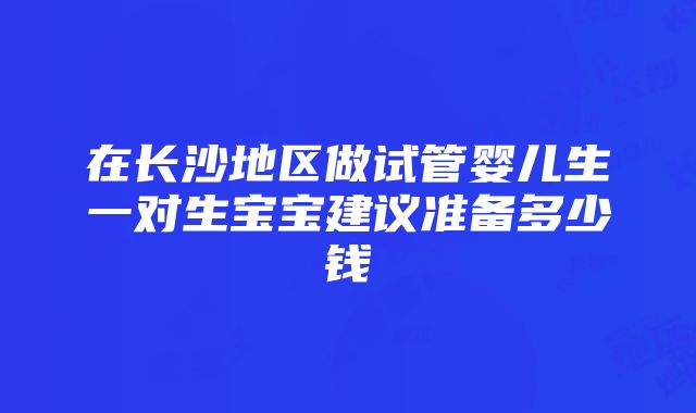 在长沙地区做试管婴儿生一对生宝宝建议准备多少钱