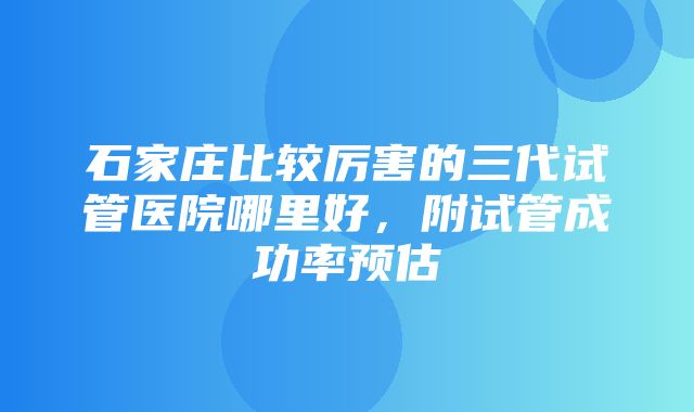 石家庄比较厉害的三代试管医院哪里好，附试管成功率预估