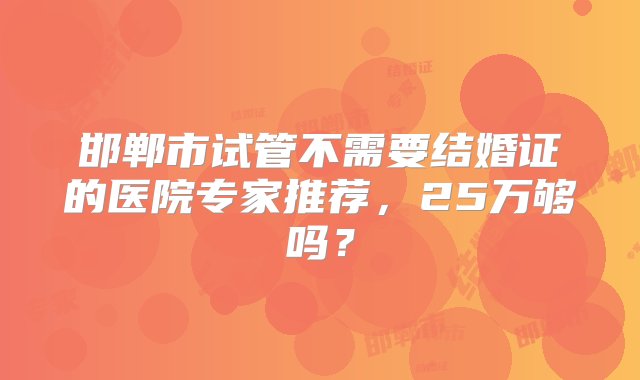 邯郸市试管不需要结婚证的医院专家推荐，25万够吗？