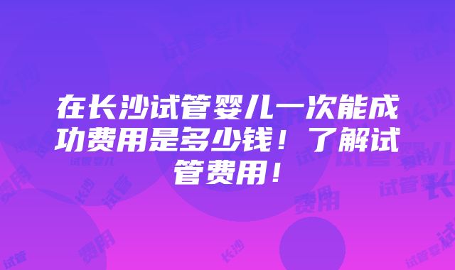 在长沙试管婴儿一次能成功费用是多少钱！了解试管费用！