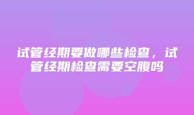 试管经期要做哪些检查，试管经期检查需要空腹吗