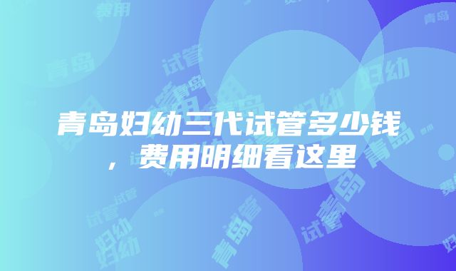 青岛妇幼三代试管多少钱，费用明细看这里