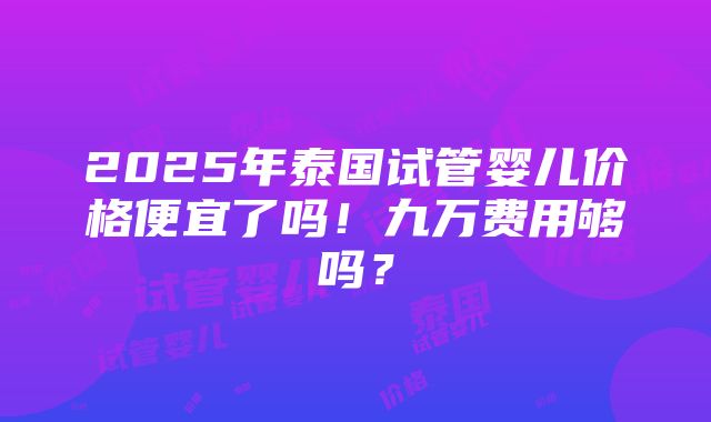 2025年泰国试管婴儿价格便宜了吗！九万费用够吗？