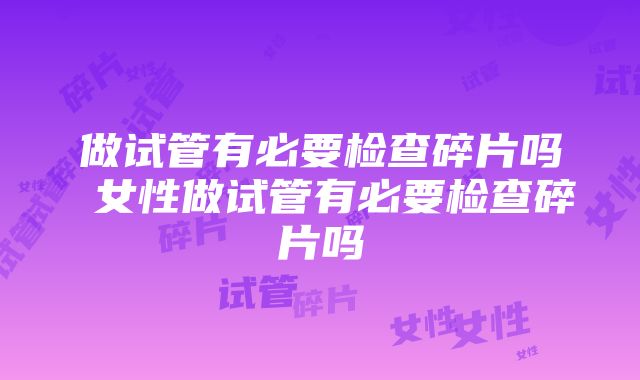 做试管有必要检查碎片吗 女性做试管有必要检查碎片吗