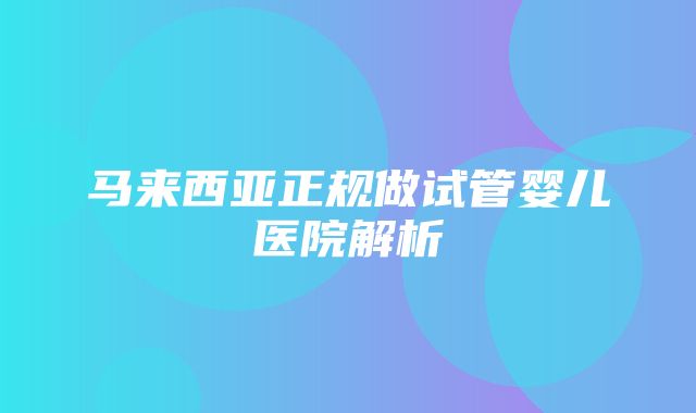 马来西亚正规做试管婴儿医院解析