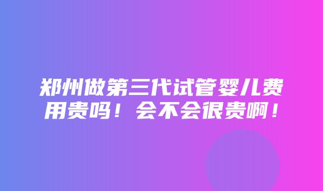 郑州做第三代试管婴儿费用贵吗！会不会很贵啊！