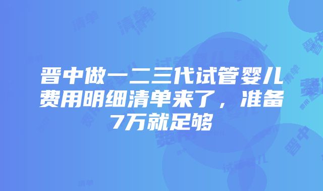 晋中做一二三代试管婴儿费用明细清单来了，准备7万就足够