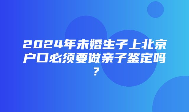 2024年未婚生子上北京户口必须要做亲子鉴定吗？