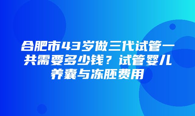 合肥市43岁做三代试管一共需要多少钱？试管婴儿养囊与冻胚费用