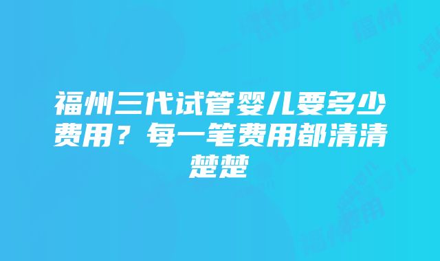 福州三代试管婴儿要多少费用？每一笔费用都清清楚楚