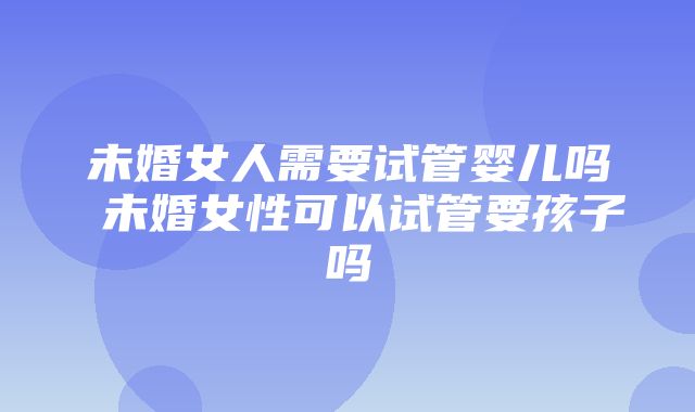 未婚女人需要试管婴儿吗 未婚女性可以试管要孩子吗