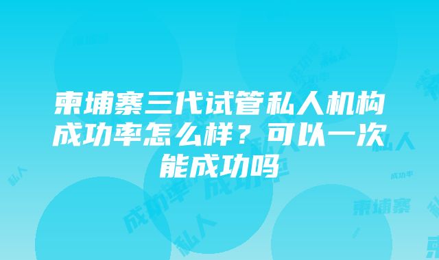 柬埔寨三代试管私人机构成功率怎么样？可以一次能成功吗