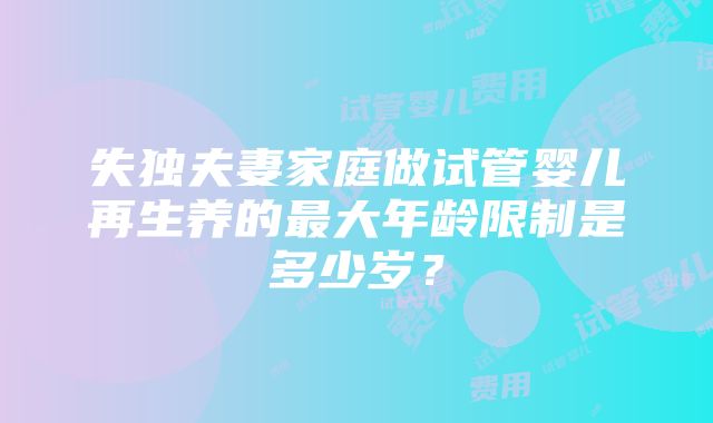 失独夫妻家庭做试管婴儿再生养的最大年龄限制是多少岁？