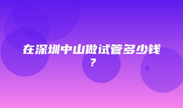 在深圳中山做试管多少钱？