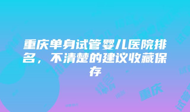 重庆单身试管婴儿医院排名，不清楚的建议收藏保存