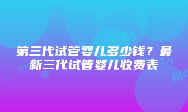 第三代试管婴儿多少钱？最新三代试管婴儿收费表