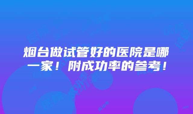 烟台做试管好的医院是哪一家！附成功率的参考！