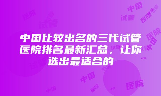 中国比较出名的三代试管医院排名最新汇总，让你选出最适合的