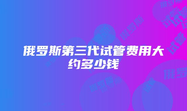 俄罗斯第三代试管费用大约多少钱