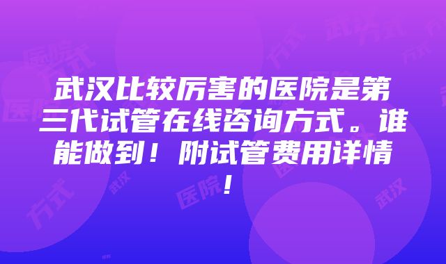 武汉比较厉害的医院是第三代试管在线咨询方式。谁能做到！附试管费用详情！