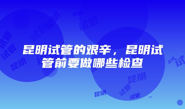 昆明试管的艰辛，昆明试管前要做哪些检查