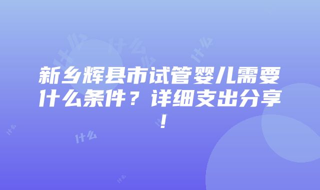 新乡辉县市试管婴儿需要什么条件？详细支出分享！