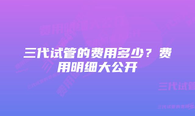 三代试管的费用多少？费用明细大公开