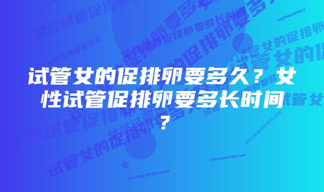 试管女的促排卵要多久？女性试管促排卵要多长时间？