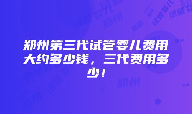 郑州第三代试管婴儿费用大约多少钱，三代费用多少！