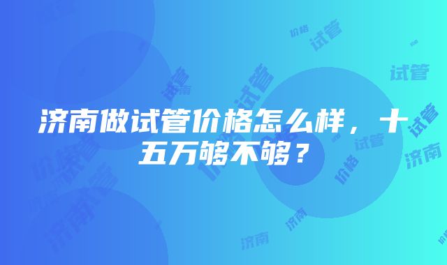 济南做试管价格怎么样，十五万够不够？