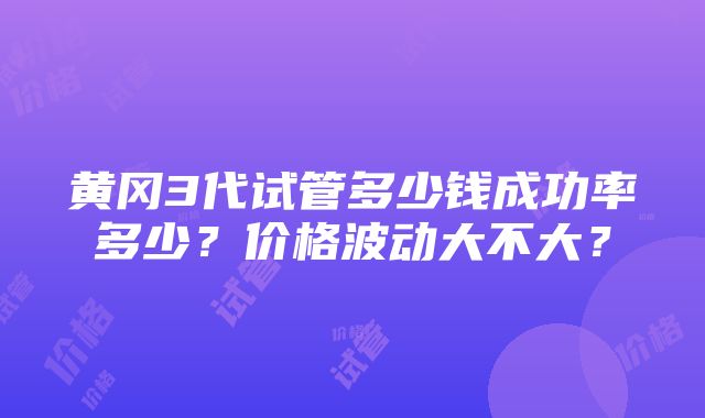 黄冈3代试管多少钱成功率多少？价格波动大不大？