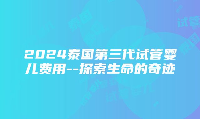 2024泰国第三代试管婴儿费用--探索生命的奇迹