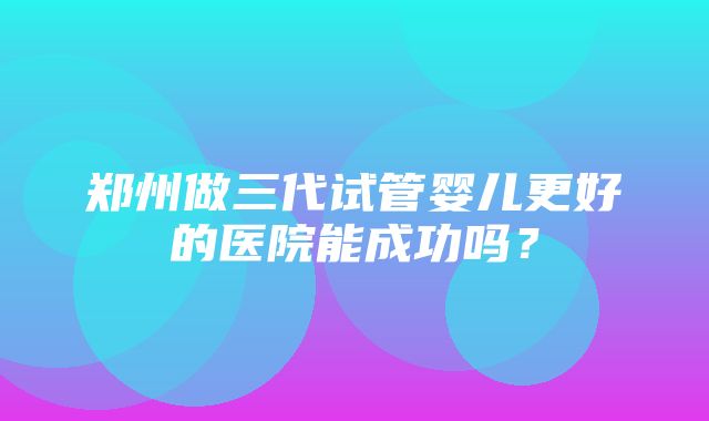 郑州做三代试管婴儿更好的医院能成功吗？