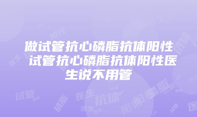 做试管抗心磷脂抗体阳性 试管抗心磷脂抗体阳性医生说不用管