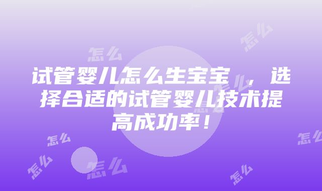 试管婴儿怎么生宝宝 ，选择合适的试管婴儿技术提高成功率！