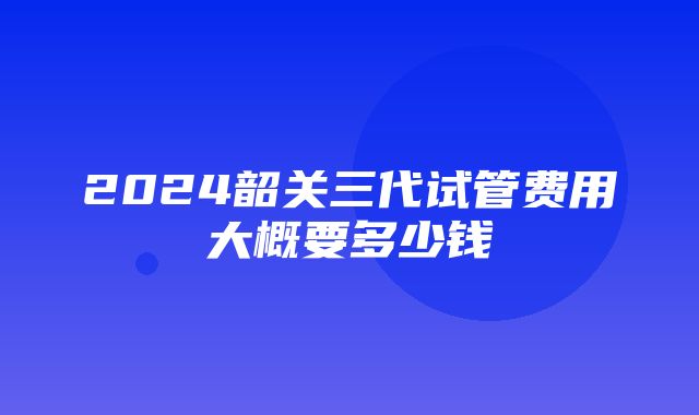 2024韶关三代试管费用大概要多少钱