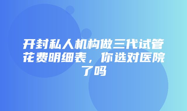 开封私人机构做三代试管花费明细表，你选对医院了吗