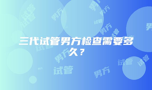 三代试管男方检查需要多久？