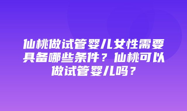 仙桃做试管婴儿女性需要具备哪些条件？仙桃可以做试管婴儿吗？