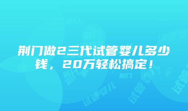 荆门做2三代试管婴儿多少钱，20万轻松搞定！