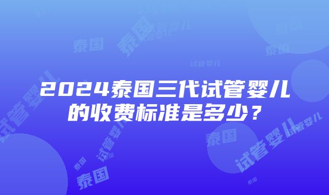 2024泰国三代试管婴儿的收费标准是多少？