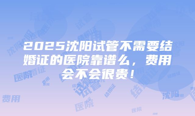 2025沈阳试管不需要结婚证的医院靠谱么，费用会不会很贵！